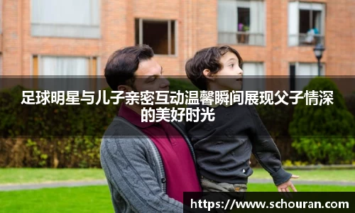 足球明星与儿子亲密互动温馨瞬间展现父子情深的美好时光